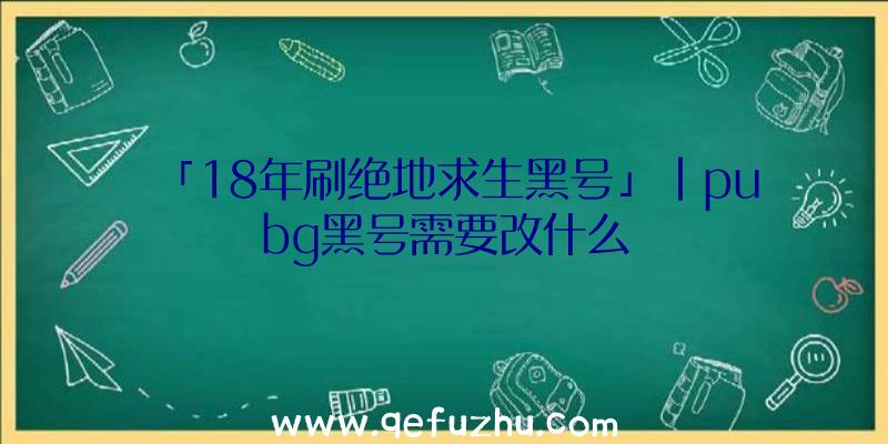 「18年刷绝地求生黑号」|pubg黑号需要改什么